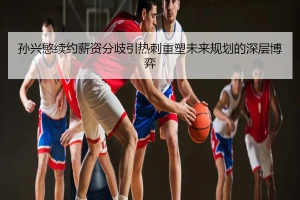 孙兴慜续约薪资分歧引热刺重塑未来规划的深层博弈