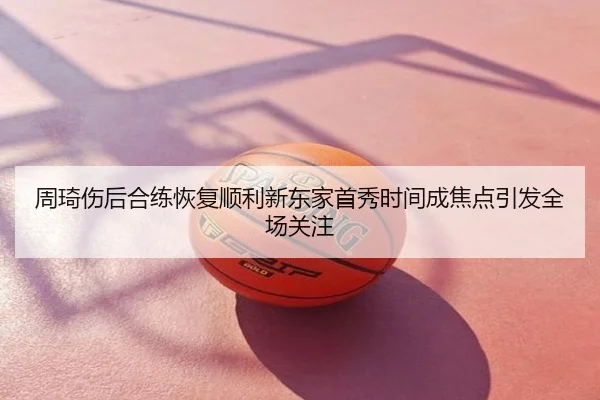 周琦伤后合练恢复顺利新东家首秀时间成焦点引发全场关注