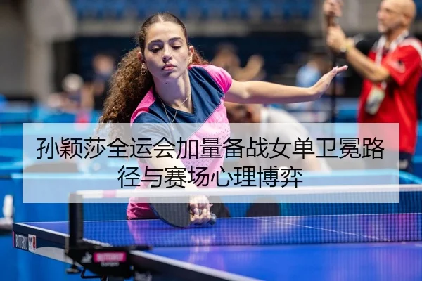 孙颖莎全运会加量备战女单卫冕路径与赛场心理博弈